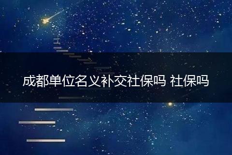 成都单位名义补交社保吗 社保吗