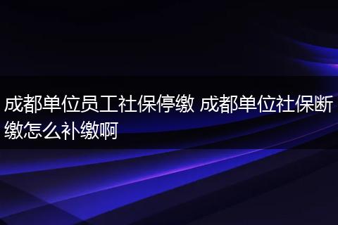 成都单位员工社保停缴 成都单位社保断缴怎么补缴啊