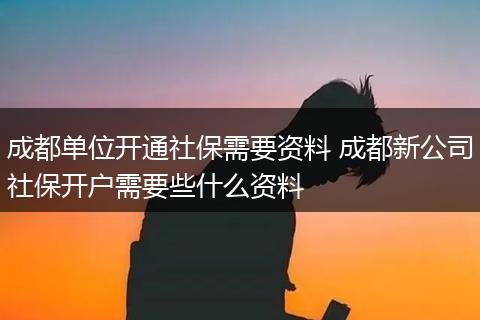 成都单位开通社保需要资料 成都新公司社保开户需要些什么资料