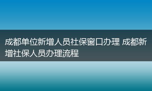 成都单位新增人员社保窗口办理 成都新增社保人员办理流程