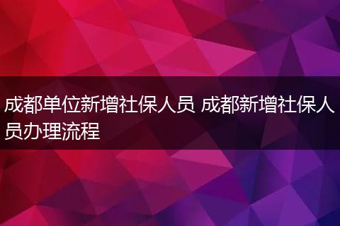成都单位新增社保人员 成都新增社保人员办理流程