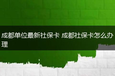 成都单位最新社保卡 成都社保卡怎么办理
