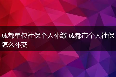 成都单位社保个人补缴 成都市个人社保怎么补交