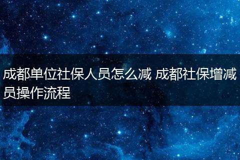 成都单位社保人员怎么减 成都社保增减员操作流程
