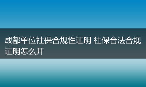 成都单位社保合规性证明 社保合法合规证明怎么开