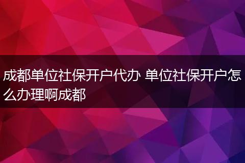 成都单位社保开户代办 单位社保开户怎么办理啊成都
