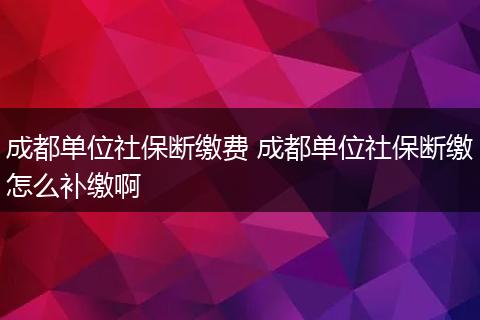 成都单位社保断缴费 成都单位社保断缴怎么补缴啊