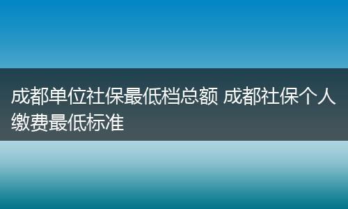 成都单位社保最低档总额 成都社保个人缴费最低标准