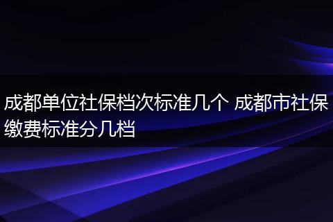 成都单位社保档次标准几个 成都市社保缴费标准分几档