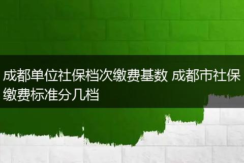 成都单位社保档次缴费基数 成都市社保缴费标准分几档