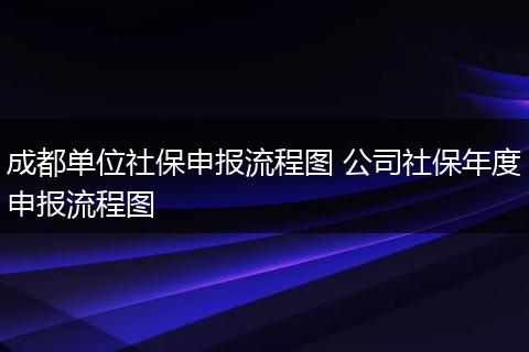 成都单位社保申报流程图 公司社保年度申报流程图