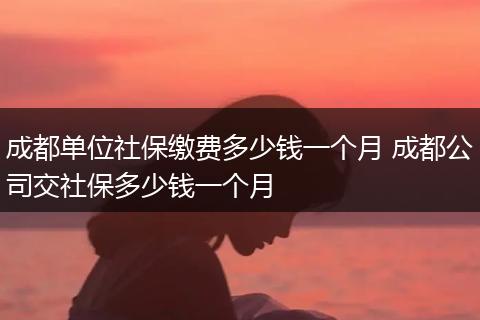 成都单位社保缴费多少钱一个月 成都公司交社保多少钱一个月