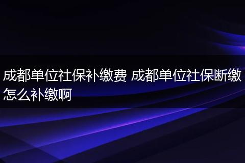 成都单位社保补缴费 成都单位社保断缴怎么补缴啊