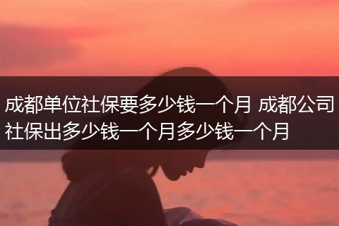 成都单位社保要多少钱一个月 成都公司社保出多少钱一个月多少钱一个月