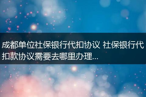成都单位社保银行代扣协议 社保银行代扣款协议需要去哪里办理...