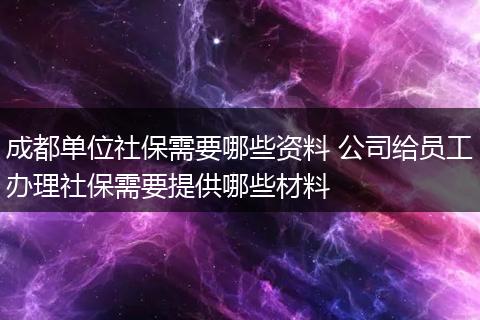 成都单位社保需要哪些资料 公司给员工办理社保需要提供哪些材料