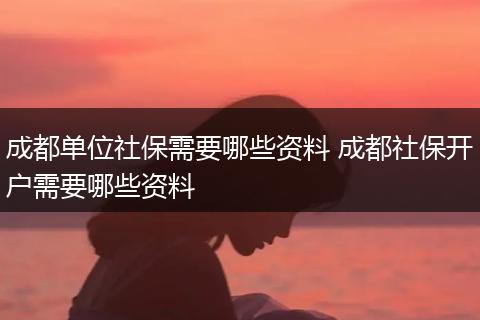 成都单位社保需要哪些资料 成都社保开户需要哪些资料