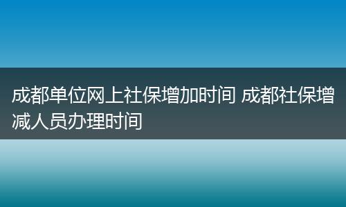 成都单位网上社保增加时间 成都社保增减人员办理时间