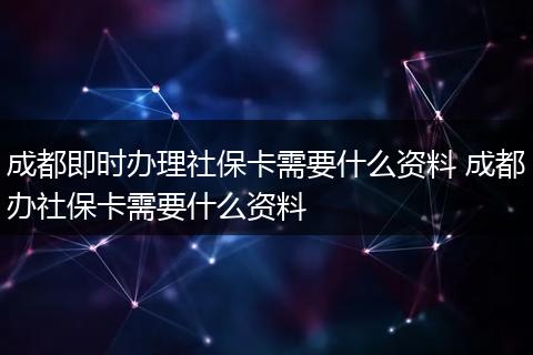 成都即时办理社保卡需要什么资料 成都办社保卡需要什么资料