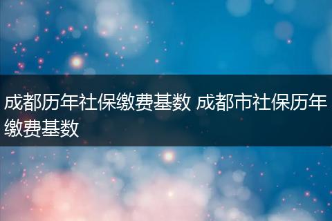 成都历年社保缴费基数 成都市社保历年缴费基数