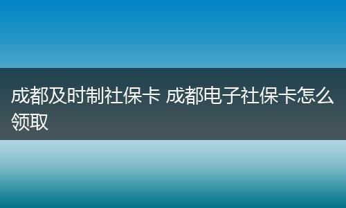 成都及时制社保卡 成都电子社保卡怎么领取