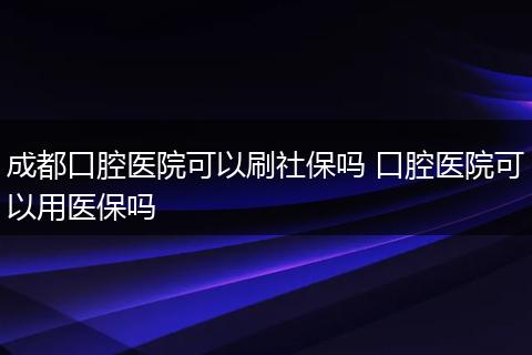 成都口腔医院可以刷社保吗 口腔医院可以用医保吗