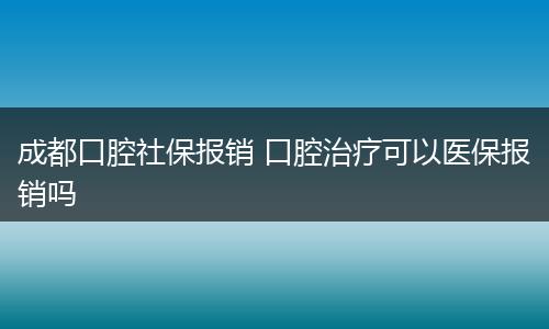 成都口腔社保报销 口腔治疗可以医保报销吗