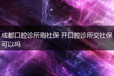 成都口腔诊所刷社保 开口腔诊所交社保可以吗