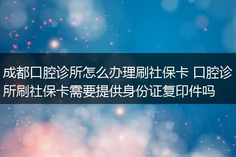 成都口腔诊所怎么办理刷社保卡 口腔诊所刷社保卡需要提供身份证复印件吗