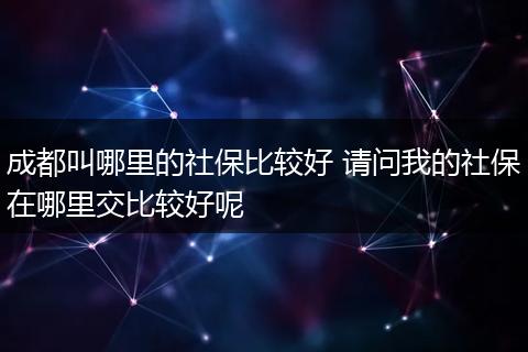 成都叫哪里的社保比较好 请问我的社保在哪里交比较好呢