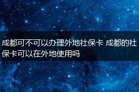 成都可不可以办理外地社保卡 成都的社保卡可以在外地使用吗