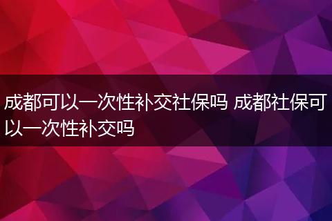 成都可以一次性补交社保吗 成都社保可以一次性补交吗
