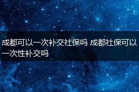 成都可以一次补交社保吗 成都社保可以一次性补交吗