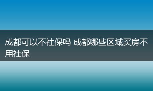 成都可以不社保吗 成都哪些区域买房不用社保