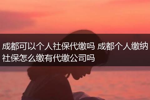 成都可以个人社保代缴吗 成都个人缴纳社保怎么缴有代缴公司吗
