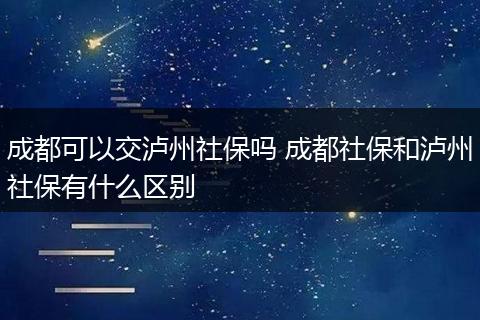 成都可以交泸州社保吗 成都社保和泸州社保有什么区别