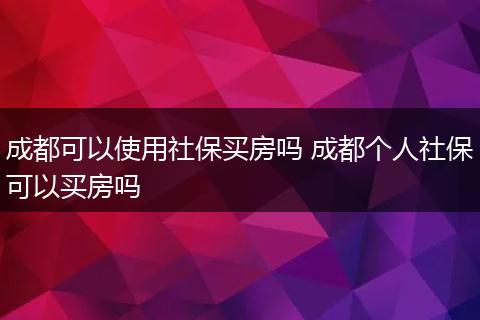 成都可以使用社保买房吗 成都个人社保可以买房吗
