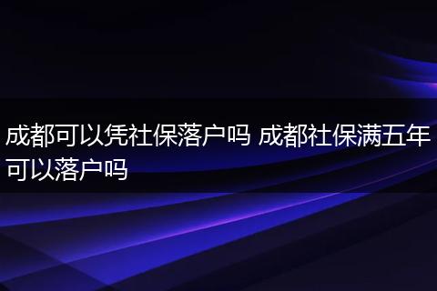 成都可以凭社保落户吗 成都社保满五年可以落户吗