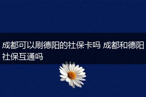 成都可以刷德阳的社保卡吗 成都和德阳社保互通吗