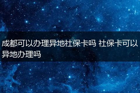 成都可以办理异地社保卡吗 社保卡可以异地办理吗