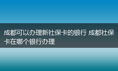 成都可以办理新社保卡的银行 成都社保卡在哪个银行办理