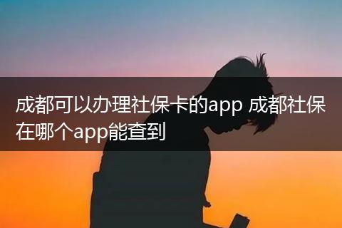 成都可以办理社保卡的app 成都社保在哪个app能查到