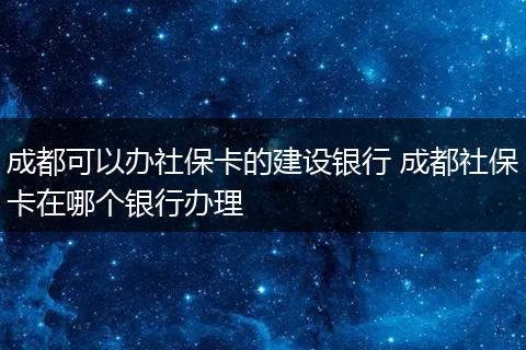 成都可以办社保卡的建设银行 成都社保卡在哪个银行办理
