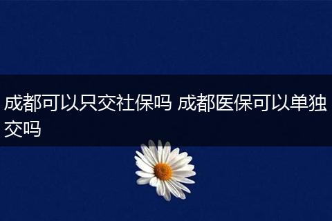 成都可以只交社保吗 成都医保可以单独交吗