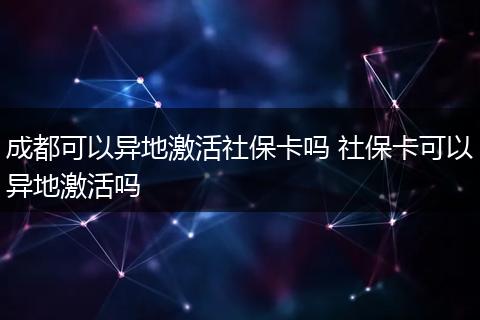成都可以异地激活社保卡吗 社保卡可以异地激活吗