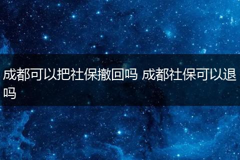 成都可以把社保撤回吗 成都社保可以退吗