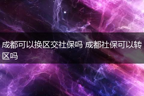 成都可以换区交社保吗 成都社保可以转区吗