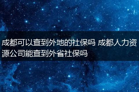 成都可以查到外地的社保吗 成都人力资源公司能查到外省社保吗