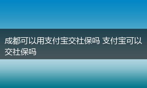 成都可以用支付宝交社保吗 支付宝可以交社保吗