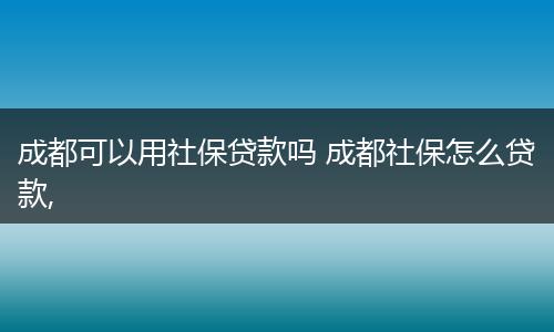 成都可以用社保贷款吗 成都社保怎么贷款,